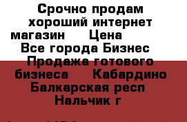 Срочно продам хороший интернет магазин.  › Цена ­ 4 600 - Все города Бизнес » Продажа готового бизнеса   . Кабардино-Балкарская респ.,Нальчик г.